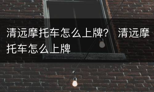 清远摩托车怎么上牌？ 清远摩托车怎么上牌
