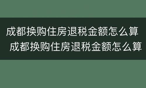 成都换购住房退税金额怎么算 成都换购住房退税金额怎么算出来的
