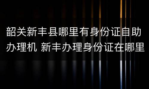 韶关新丰县哪里有身份证自助办理机 新丰办理身份证在哪里