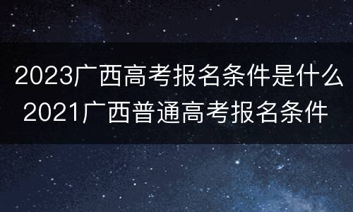 2023广西高考报名条件是什么 2021广西普通高考报名条件