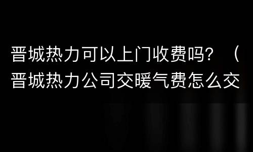 晋城热力可以上门收费吗？（晋城热力公司交暖气费怎么交）