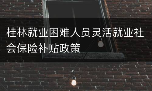 桂林就业困难人员灵活就业社会保险补贴政策