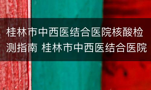 桂林市中西医结合医院核酸检测指南 桂林市中西医结合医院核酸检测指南电子版