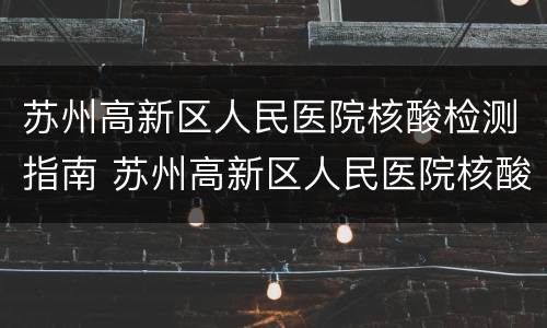 苏州高新区人民医院核酸检测指南 苏州高新区人民医院核酸检测结果查询