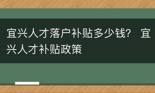 宜兴人才落户补贴多少钱？ 宜兴人才补贴政策