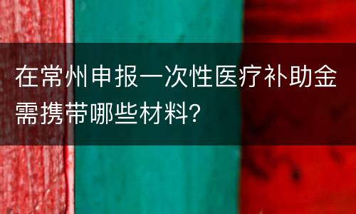 在常州申报一次性医疗补助金需携带哪些材料？