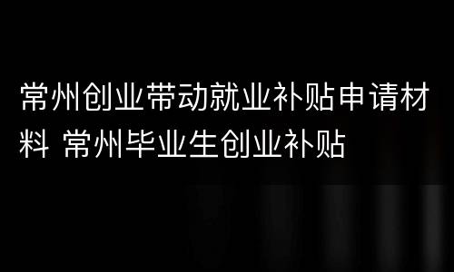 常州创业带动就业补贴申请材料 常州毕业生创业补贴