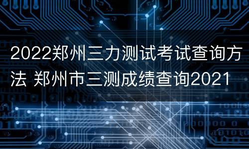 2022郑州三力测试考试查询方法 郑州市三测成绩查询2021