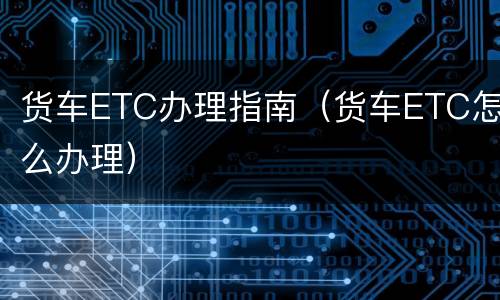 货车ETC办理指南（货车ETC怎么办理）