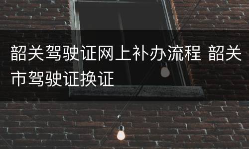 韶关驾驶证网上补办流程 韶关市驾驶证换证