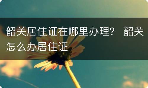 韶关居住证在哪里办理？ 韶关怎么办居住证