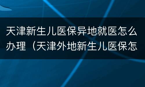 天津新生儿医保异地就医怎么办理（天津外地新生儿医保怎么办）
