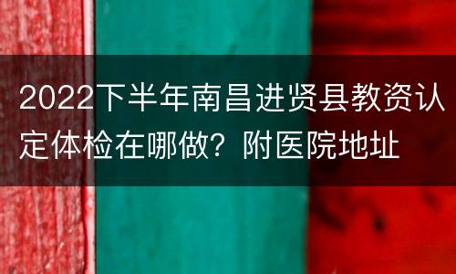 2022下半年南昌进贤县教资认定体检在哪做？附医院地址