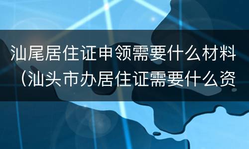 汕尾居住证申领需要什么材料（汕头市办居住证需要什么资料）