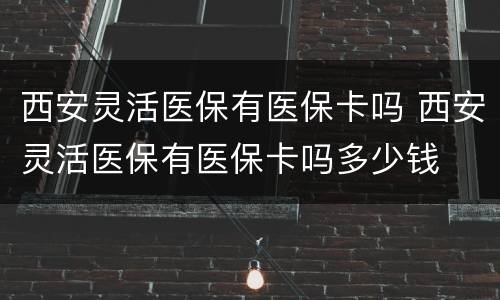 西安灵活医保有医保卡吗 西安灵活医保有医保卡吗多少钱