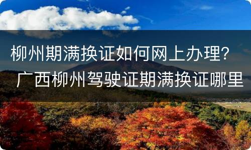 柳州期满换证如何网上办理？ 广西柳州驾驶证期满换证哪里换