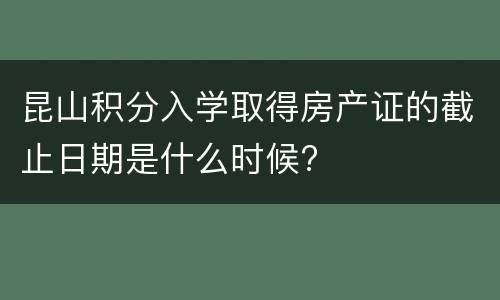 昆山积分入学取得房产证的截止日期是什么时候?