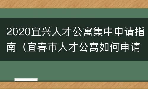 2020宜兴人才公寓集中申请指南（宜春市人才公寓如何申请）