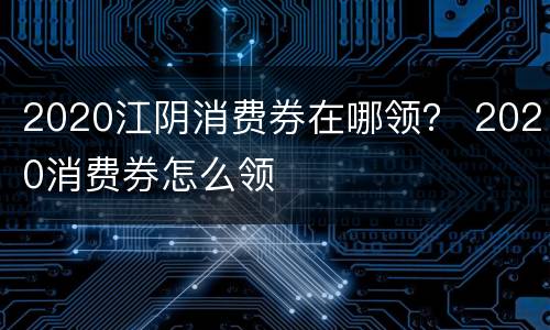 2020江阴消费券在哪领？ 2020消费券怎么领