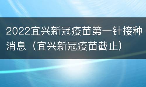 2022宜兴新冠疫苗第一针接种消息（宜兴新冠疫苗截止）