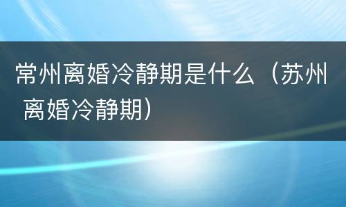 常州离婚冷静期是什么（苏州 离婚冷静期）