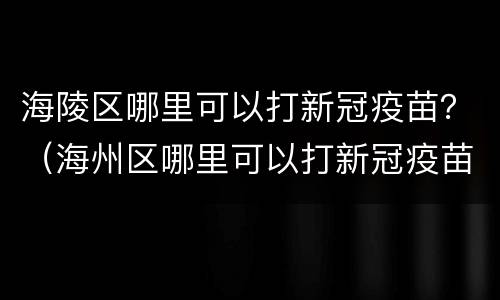 海陵区哪里可以打新冠疫苗？（海州区哪里可以打新冠疫苗）