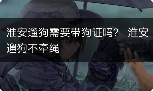 淮安遛狗需要带狗证吗？ 淮安遛狗不牵绳