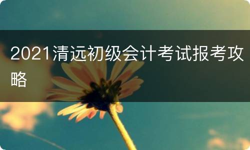 2021清远初级会计考试报考攻略