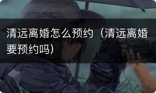 清远离婚怎么预约（清远离婚要预约吗）