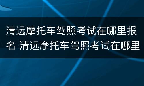 清远摩托车驾照考试在哪里报名 清远摩托车驾照考试在哪里报名的