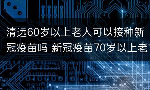 清远60岁以上老人可以接种新冠疫苗吗 新冠疫苗70岁以上老人能接种吗