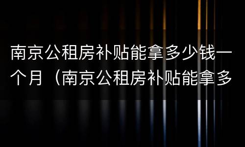 南京公租房补贴能拿多少钱一个月（南京公租房补贴能拿多少钱一个月啊）