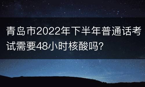 青岛市2022年下半年普通话考试需要48小时核酸吗？