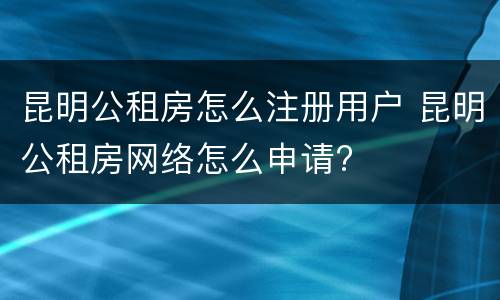 昆明公租房怎么注册用户 昆明公租房网络怎么申请?