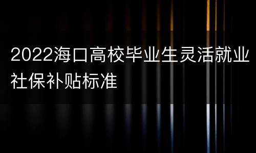 2022海口高校毕业生灵活就业社保补贴标准