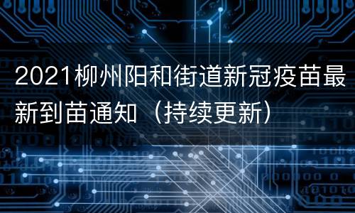2021柳州阳和街道新冠疫苗最新到苗通知（持续更新）