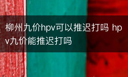 柳州九价hpv可以推迟打吗 hpv九价能推迟打吗