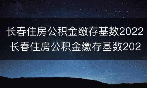长春住房公积金缴存基数2022 长春住房公积金缴存基数2022最新