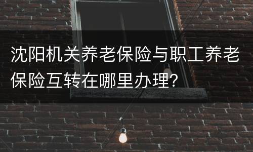 沈阳机关养老保险与职工养老保险互转在哪里办理？