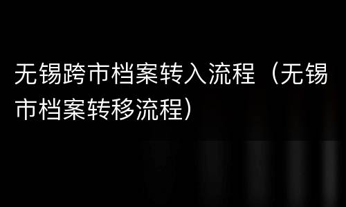 无锡跨市档案转入流程（无锡市档案转移流程）