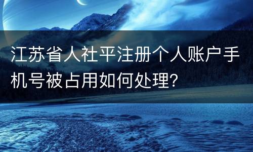 江苏省人社平注册个人账户手机号被占用如何处理？
