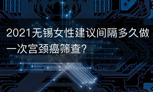 2021无锡女性建议间隔多久做一次宫颈癌筛查?