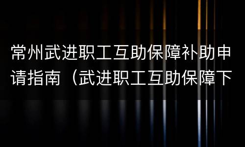常州武进职工互助保障补助申请指南（武进职工互助保障下载）
