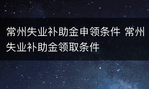 常州失业补助金申领条件 常州失业补助金领取条件
