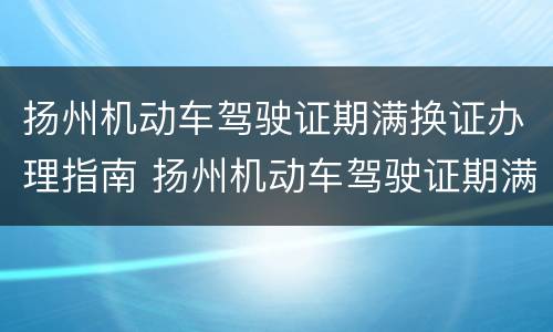 扬州机动车驾驶证期满换证办理指南 扬州机动车驾驶证期满换证办理指南最新