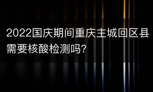 2022国庆期间重庆主城回区县需要核酸检测吗？