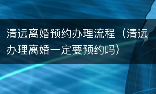 清远离婚预约办理流程（清远办理离婚一定要预约吗）