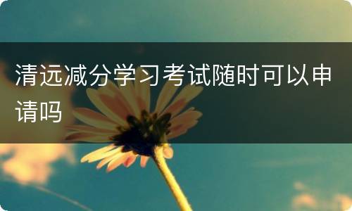 清远减分学习考试随时可以申请吗