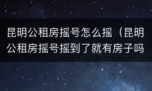 昆明公租房摇号怎么摇（昆明公租房摇号摇到了就有房子吗）