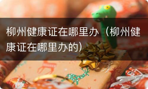 柳州健康证在哪里办（柳州健康证在哪里办的）